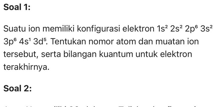 Soal 1: 
Suatu ion memiliki konfigurasi elektron 1s^22s^22p^63s^2
3p^64s^13d^5. Tentukan nomor atom dan muatan ion 
tersebut, serta bilangan kuantum untuk elektron 
terakhirnya. 
Soal 2: