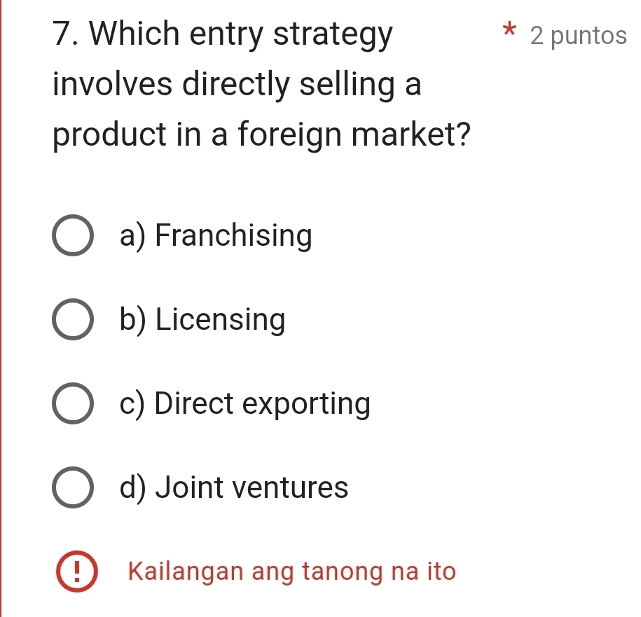 Which entry strategy 2 puntos
involves directly selling a
product in a foreign market?
a) Franchising
b) Licensing
c) Direct exporting
d) Joint ventures
D Kailangan ang tanong na ito