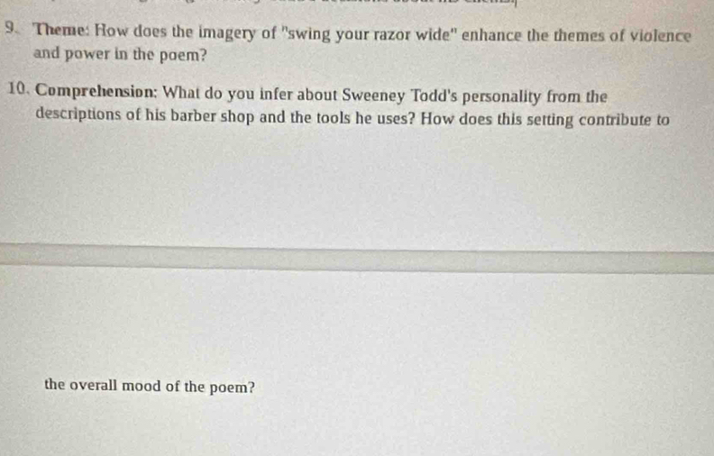 Theme: How does the imagery of "swing your razor wide' enhance the themes of violence 
and power in the poem? 
10. Comprehension; What do you infer about Sweeney Todd's personality from the 
descriptions of his barber shop and the tools he uses? How does this setting contribute to 
the overall mood of the poem?