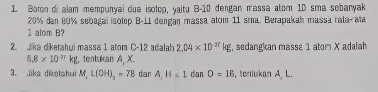 Boron di alam mempunyai dua isotop, yaitu B-10 dengan massa atom 10 sma sebanyak
20% dan 80% sebagai isotop B-11 dengan massa atom 11 sma. Berapakah massa rata-rata 
1 atom B? 
2. Jika diketahui massa 1 atom C-12 adalah 2,04* 10^(-27)kg , sedangkan massa 1 atom X adalah
6,8* 10^(-27)kg , tentukan A X. 
3. Jika diketahui M, L(OH)_3=78 dan A, H=1 dan O=16 , tentukan A L.