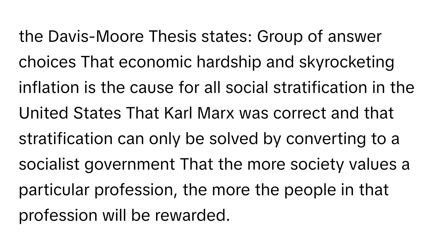 the Davis-Moore Thesis states: Group of answer choices That economic hardship and skyrocketing inflation is the cause for all social stratification in the United States That Karl Marx was correct and that stratification can only be solved by converting to a socialist government That the more society values a particular profession, the more the people in that profession will be rewarded.