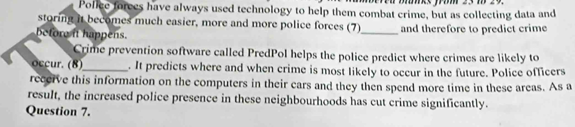 rea blanks from 25 to 29. 
Police forees have always used technology to help them combat crime, but as collecting data and 
storing it becomes much easier, more and more police forces (7) 
before it happens. _and therefore to predict crime 
Crime prevention software called PredPol helps the police predict where crimes are likely to 
_. It predicts where and when crime is most likely to occur in the future. Police officers 
receive this information on the computers in their cars and they then spend more time in these areas. As a 
result, the increased police presence in these neighbourhoods has cut crime significantly. 
Question 7.