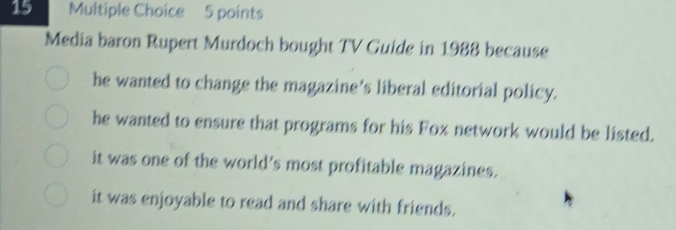 Media baron Rupert Murdoch bought TV Guide in 1988 because
he wanted to change the magazine’s liberal editorial policy.
he wanted to ensure that programs for his Fox network would be listed.
it was one of the world’s most profitable magazines.
it was enjoyable to read and share with friends.