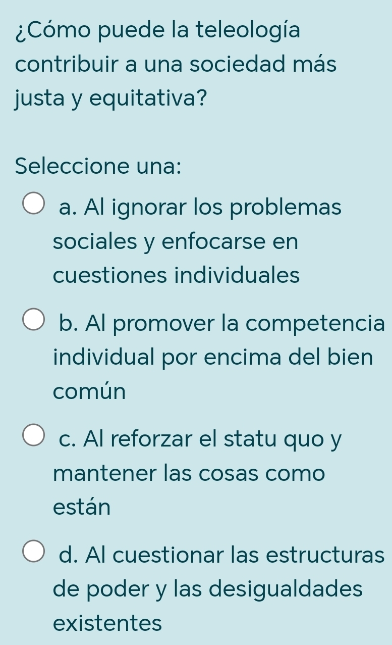 ¿Cómo puede la teleología
contribuir a una sociedad más
justa y equitativa?
Seleccione una:
a. Al ignorar los problemas
sociales y enfocarse en
cuestiones individuales
b. Al promover la competencia
individual por encima del bien
común
c. Al reforzar el statu quo y
mantener las cosas como
están
d. Al cuestionar las estructuras
de poder y las desigualdades
existentes