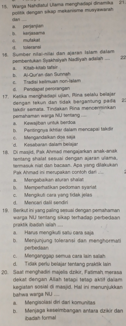 Warga Nahdlatul Ulama menghadapi dinamika 21.
politik dengan sikap mekanisme musyawarah
dan ....
a. perjanjian
b. kerjasama
c. mufakat
d. toleransi
16. Sumber nilai-nilai dan ajaran Islam dalam
pembentukan Syakhsiyah Nadliyah adalah .... 22
a. Kitab-kitab tafsir
b. Al-Qur'an dan Sunnah
c. Tradisi keilmuan non-Islam
d. Pendapat perorangan
17. Ketika menghadapi ujian, Rina selalu belajar
dengan tekun dan tidak bergantung pada 23
takdir semata. Tindakan Rina mencerminkan
pemahaman warga NU tentang ....
a. Kewajiban untuk berdoa
b. Pentingnya ikhtiar dalam mencapai takdir
c. Mengandalkan doa saja
d. Kesabaran dalam belajar
18. Di masjid, Pak Ahmad mengajarkan anak-anak
tentang shalat sesuai dengan ajaran ulama,
termasuk niat dan bacaan. Apa yang dilakukan
Pak Ahmad ini merupakan contoh dari ....
a. Mengabaikan aturan shalat
b. Memperhatikan pedoman syariat
c. Mengikuti cara yang tidak jelas
d. Mencari dalil sendiri
19. Berikut ini yang paling sesuai dengan pemahaman
warga NU tentang sikap terhadap perbedaan
praktik ibadah ialah ....
a. Harus mengikuti satu cara saja
b. Menjunjung toleransi dan menghormati
perbedaan
c. Menganggap semua cara lain salah
d. Tidak perlu belajar tentang praktik lain
20. Saat menghadiri majelis dzikir, Fatimah merasa
dekat dengan Allah tetapi tetap aktif dalam
kegiatan sosial di masjid. Hal ini menunjukkan
bahwa warga NU ....
a. Mengisolasi diri dari komunitas
b. Menjaga keseimbangan antara dzikir dan
ibadah formal