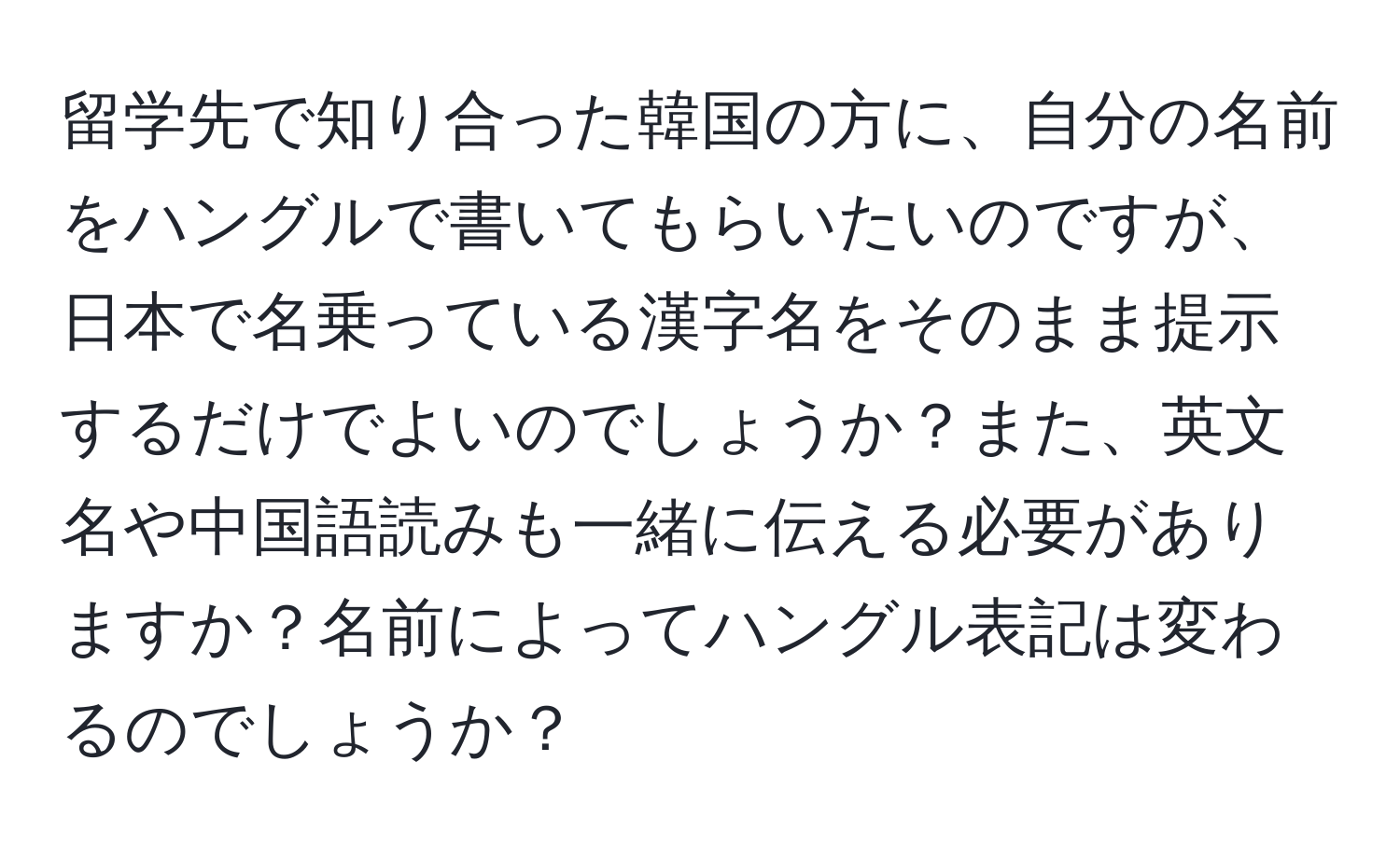 留学先で知り合った韓国の方に、自分の名前をハングルで書いてもらいたいのですが、日本で名乗っている漢字名をそのまま提示するだけでよいのでしょうか？また、英文名や中国語読みも一緒に伝える必要がありますか？名前によってハングル表記は変わるのでしょうか？