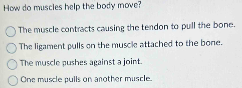 How do muscles help the body move?
The muscle contracts causing the tendon to pull the bone.
The ligament pulls on the muscle attached to the bone.
The muscle pushes against a joint.
One muscle pulls on another muscle.