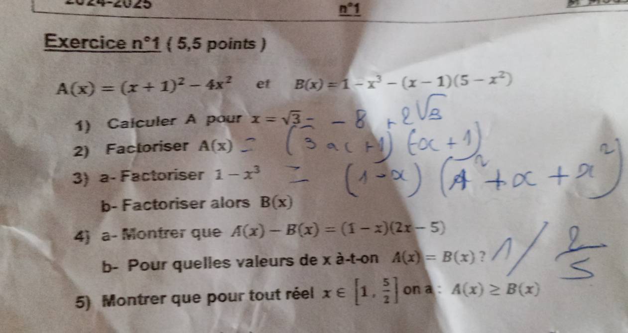 4
n°1
Exercice n°1  5,5 points )
A(x)=(x+1)^2-4x^2 et B(x)=1-x^3-(x-1)(5-x^2)
1) Calculer A pour x=sqrt(3)-
2) Factoriser A(x)
3) a- Factoriser 1-x^3
b- Factoriser alors B(x)
4) a- Montrer que A(x)-B(x)=(1-x)(2x-5)
b- Pour quelles valeurs de x à-t-on A(x)=B(x) ? 
5) Montrer que pour tout réel x∈ [1, 5/2 ] on a : A(x)≥ B(x)