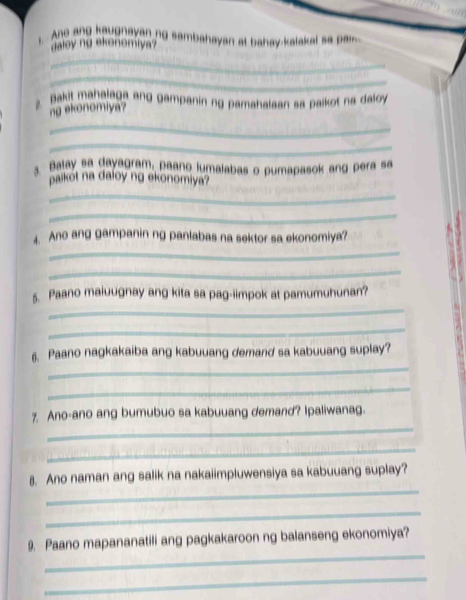 Ane ang kaugnayan ng sambahayan at bahay-kalakal sa ar 
aley ng ekonomiya 
_ 
_ 
2. Bakit mahalaga ang gampanin ng pamahalaan sa paikot na daloy 
ng ekonomiya? 
_ 
_ 
3. Batay sa dayagram, paano lumalabas o pumapasok ang pera sa 
paikót na daloy ng ekonomiya? 
_ 
_ 
_ 
4. Ano ang gampanin ng panlabas na sektor sa ekonomiya? 
_ 
_ 
5. Paano maiuugnay ang kita sa pag-iimpok at pamumuhunan? 
_ 
_ 
6. Paano nagkakaiba ang kabuuang demand sa kabuuang suplay? 
_ 
_ 
7. Ano-ano ang bumubuo sa kabuuang demand? Ipaliwanag. 
_ 
_ 
8, Ano naman ang salik na nakaiimpluwensiya sa kabuuang suplay? 
_ 
_ 
9. Paano mapananatili ang pagkakaroon ng balanseng ekonomiya? 
_