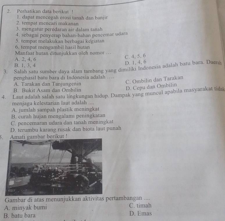 Perhatikan data berikut !
1. dapat mencegah erosi tanah dan banjir
2. tempat mencari makanan
3. mengatur peredaran air dalam tanah
4. sebagai penyerap bahan-bahan pencemar udara
5. tempat melakukan berbagai kegiatan
6. tempat mengambil hasil hutan
Manfaat hutan ditunjukkan oleh nomor ..
A. 2, 4, 6
C. 4, 5, 6
B. 1, 3, 4
D. 1, 4, 6
3. Salah satu sumber daya alam tambang yang dimiliki Indonesia adalah batu bara. Daera
penghasil batu bara di Indonesia adalah …
A. Tarakan dan Tanjungenin
C. Ombilin dan Tarakan
B. Bukit Asam dan Ombilin
D. Cepu dan Ombilin
4. Laut adalah salah satu lingkungan hidup. Dampak yang muncul apabila masyarakat tida
menjaga kelestarian laut adalah ....
A. jumlah sampah plastik meningkat
B. curah hujan mengalami peningkatan
C. pencemaran udara dan tanah meningkat
D. terumbu karang rusak dan biota laut punah
5. Amati gambar berikut !
Gambar di atas menunjukkan aktivitas pertambangan ....
A. minyak bumi C. timah
B. batu bara
D. Emas