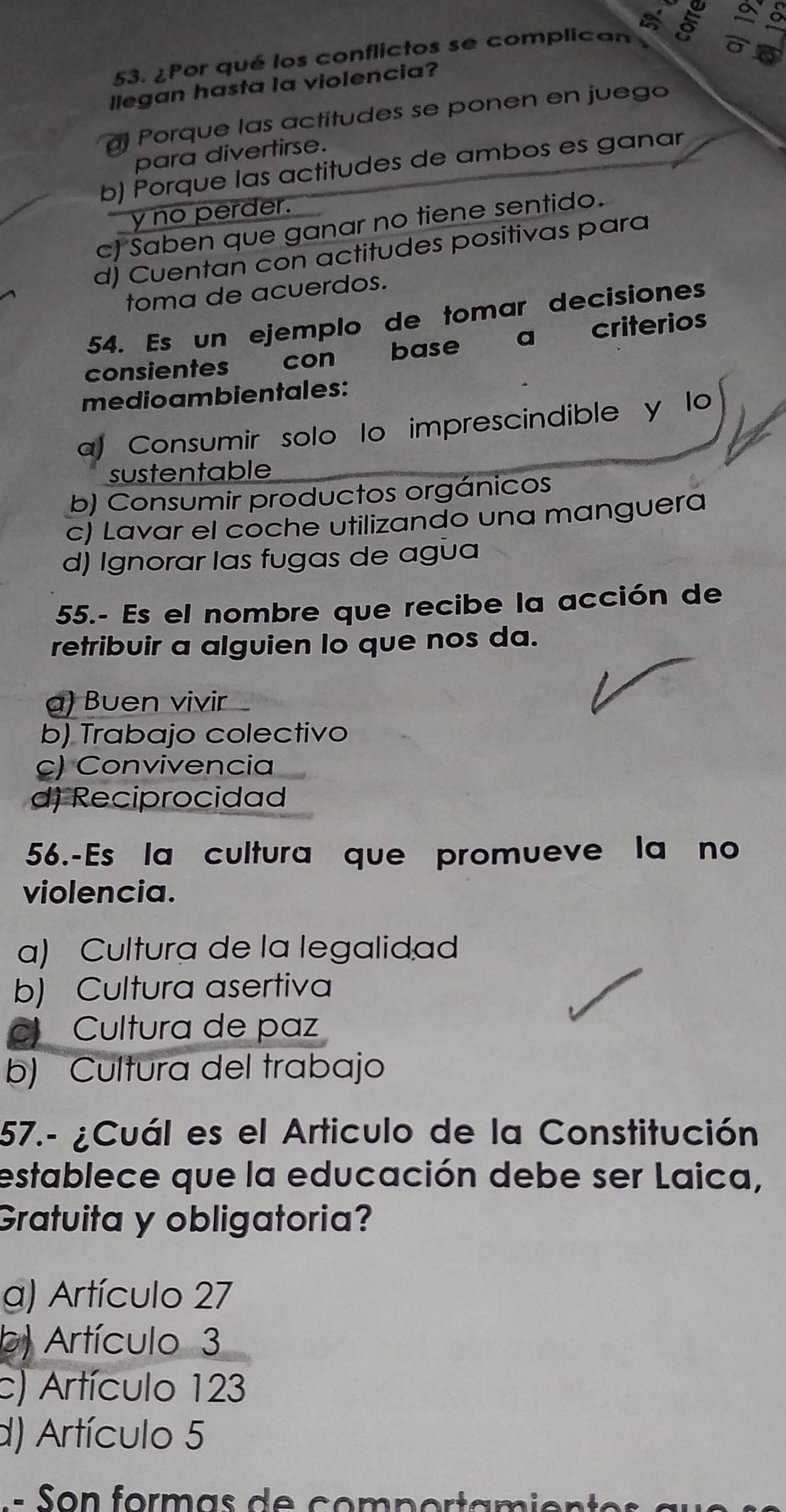 ¿Por qué los conflictos se complican 5
llegan hasta la violencia?
Porque las actitudes se ponen en juego
para divertirse.
b) Porque las actitudes de ambos es ganar
y no perder.
c) Saben que ganar no tiene sentido.
d) Cuentan con actitudes positivas para
toma de acuerdos.
54. Es un ejemplo de tomar decisiones
consientes con base a criterios
medioambientales:
a) Consumir solo lo imprescindible y lo
sustentable
b) Consumir productos orgánicos
c) Lavar el coche utilizando una manguera
d) Ignorar las fugas de agua
55.- Es el nombre que recibe la acción de
retribuir a alguien Io que nos da.
α) Buen vivir
b) Trabajo colectivo
c) Convivencia
d) Reciprocidad
56.-Es la cultura que promueve la no
violencia.
a) Cultura de la legalidad
b) Cultura asertiva
Cultura de paz
b) Cultura del trabajo
57.- ¿Cuál es el Articulo de la Constitución
establece que la educación debe ser Laica,
Gratuita y obligatoria?
a) Artículo 27
b) Artículo 3
c) Artículo 123
d) Artículo 5
= n formas d e com p o rt an