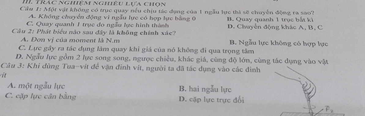 Trác nghiệm Nghiêu lựa chọn
Câu 1: Một vật không có trục quay nếu chịu tác dụng của 1 ngẫu lực thì sẽ chuyến động ra sao?
A. Không chuyển động vì ngẫu lực có hợp lực bằng 0 B. Quay quanh 1 trục bất kì
C. Quay quanh 1 trục do ngẫu lực hình thành D. Chuyển động khác A, B, C
Câu 2: Phát biểu nào sau dây là không chính xác?
A. Đơn vị của moment là N.m B. Ngẫu lực không có hợp lực
C. Lực gây ra tác dụng làm quay khi giá của nó không đi qua trọng tâm
D. Ngẫu lực gồm 2 lực song song, ngược chiều, khác giá, cùng độ lớn, cùng tác dụng vào vật
Câu 3: Khi dùng Tua-vít đề vặn đinh vít, người ta đã tác dụng vào các đinh
vít
A. một ngẫu lực B. hai ngẫu lực
C. cặp lực cân bằng D. cặp lực trực đối
vector F_2