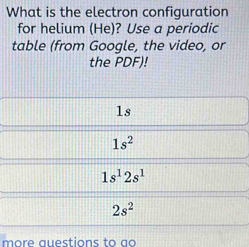 What is the electron configuration
for helium (He)? Use a periodic
table (from Google, the video, or
the PDF)!
1s
1s^2
1s^12s^1
2s^2
more auestions to ao