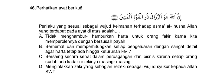 Perhatikan ayat berikut!
D 
Perilaku yang sesuai sebagai wujud keimanan terhadap asma' al- husna Allah
yang terdapat pada ayat di atas adalah....
A. Tidak menghambur- hamburkan harta untuk orang fakir karna kita
memperolehnya dengan bersusah payah
B. Berhemat dan memperhitungkan setiap pengeluaran dengan sangat detail
agar harta tetap ada hingga keturunan ke- 7
C. Bersaing secara sehat dalam perdagangan dan bisnis karena setiap orang
sudah ada kadar rezekinya masing- masing
D. Menginfakkan zeki yang sebagian rezeki sebagai wujud syukur kepada Allah
SWT