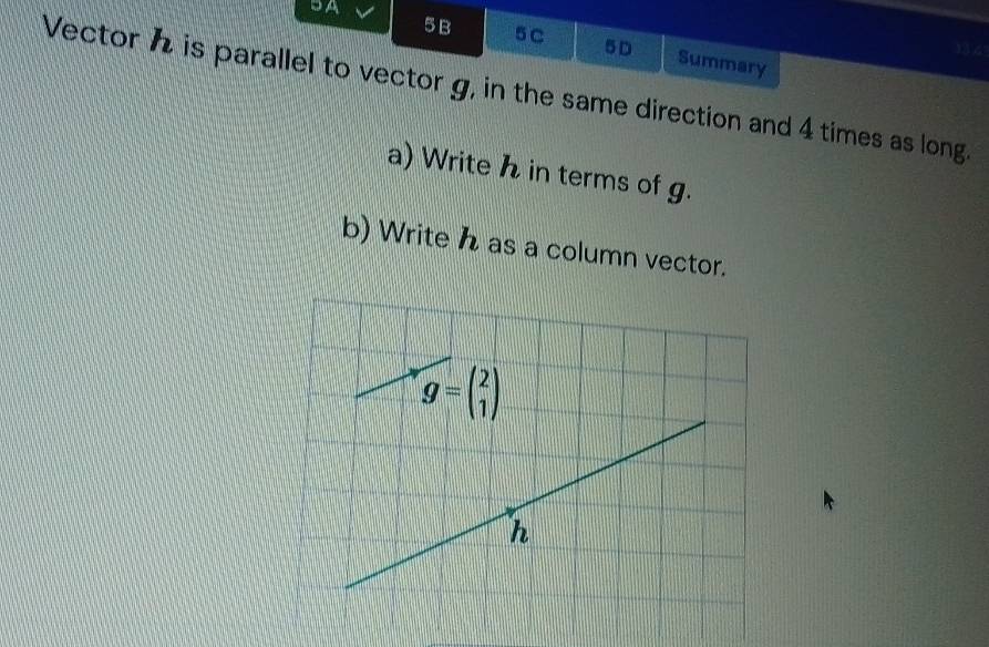 5A 
5B 5C 5D Summary 
19% 
Vector h is parallel to vector g, in the same direction and 4 times as long. 
a) Write h in terms of g. 
b) Write h as a column vector.
g=beginpmatrix 2 1endpmatrix
n