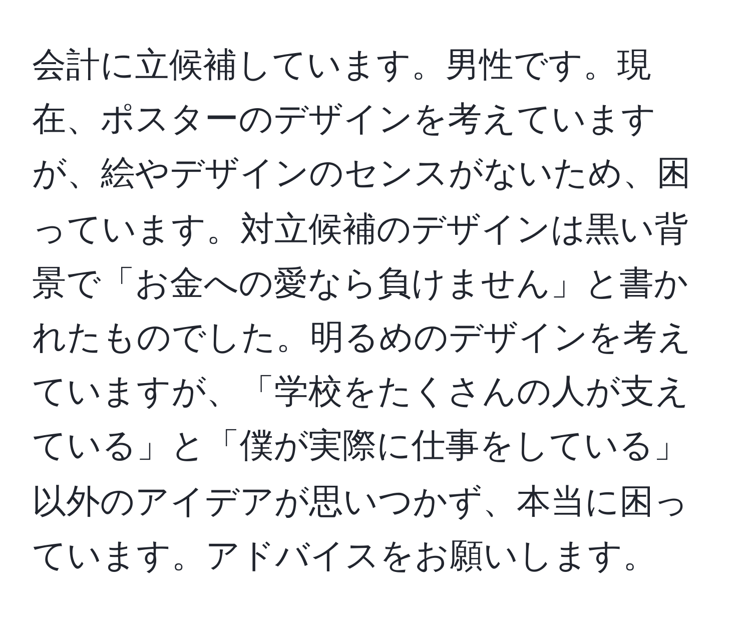 会計に立候補しています。男性です。現在、ポスターのデザインを考えていますが、絵やデザインのセンスがないため、困っています。対立候補のデザインは黒い背景で「お金への愛なら負けません」と書かれたものでした。明るめのデザインを考えていますが、「学校をたくさんの人が支えている」と「僕が実際に仕事をしている」以外のアイデアが思いつかず、本当に困っています。アドバイスをお願いします。