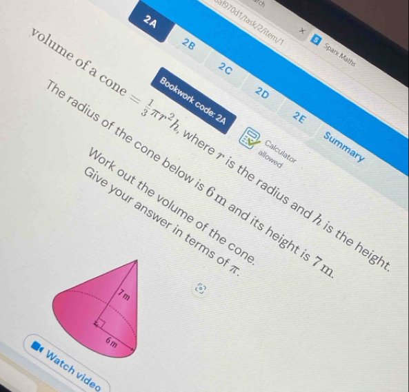 2A 
af970d1/task/2/îtem/ 
2B 
a 
× Sparx Maths 
2C 
2E 
Bookwork code: 2 Calculato 
2D Summary 
olume of a con = 1/3 π r^2h here r is the radius and h is the heig 
allowed 
radius of the cone below is 6 m and its height is 
ork out the volume of the cor 
ve your answer in terms of
7 m
6 m
Watch vide