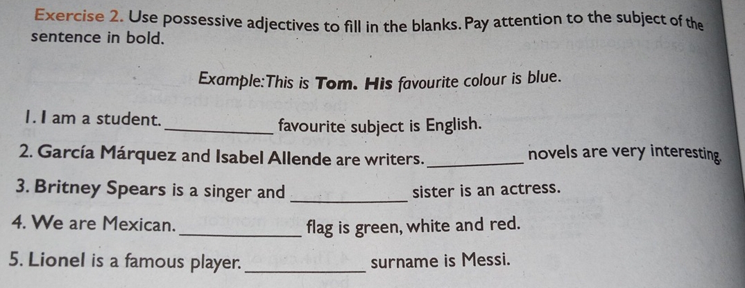 Use possessive adjectives to fill in the blanks. Pay attention to the subject of the 
sentence in bold. 
Example:This is Tom. His favourite colour is blue. 
I. I am a student. 
_favourite subject is English. 
2. García Márquez and Isabel Allende are writers._ 
novels are very interesting. 
3. Britney Spears is a singer and _sister is an actress. 
4. We are Mexican. _flag is green, white and red. 
5. Lionel is a famous player. _surname is Messi.