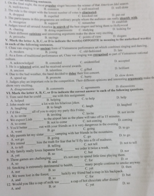 he tallowing sentences.
1. On the final night, the most popular singer becomes the winney of that Oscrioun fdl season
A. well-known
B. common
2. The rule is the singer with the lowest number of votes is climinated. C. well-received D. well-done
A. dropped
B. expelled C. knocked out
3. The participants in this programme are ordinary people whom the audience can really ideatify with D. put out
A. recognize B. support C. remember
4. Judges travel all around America in search of the best singers and bring them to Hollywood D. estahlsh
A. chasing B. doing experiments C. studying
5. Their different opinions and interesting arguments make the show very exciting D. looking for
A. proverbs B. sayings C. points of view D. slogans
V. Mark the letter A, B, C, or D to indicate the word(s) OPPOSITE in meaning to the underlined word(s)
in each of the following sentences.
1. Chau van singing is an ancient form of Vietnamese performance art which combines singing and dancing.
A. modern B. young C. old-fashioned D. late
2. As a form of traditional performance art, Chau van singing was recognised as part of Vietnamese national
culture.
A. acknowledged B. conceded C. unidentified D. accepted
3. He is a talented artist, and he received several awards.
A. ancient B. talentless C. gifted D. brilliant
4. Due to the bad weather, the band decided to delay their live concert.
A. speed up B. promote C. hurry D. slow down
5. Judges play an important role in the competition. Their different opinions and interesting arguments make th
show very exciting. D. discussions
A. disagreements B. comments C. agreements
VI. Mark the letter A, B, C, or D to indicate the correct answer to each of the following questions.
1. Tom said that he could me with this assignment.
A. helped B. helping C. to help
2. John made me _a lot with his hilarious jokes. D. help
A. laughing B. to laugh C. laugh D. laughed
3. I'd like_ all of you to enjoy my party this Friday. D. not invite
A. to invite B. inviting C. invite
4. We expect Linh _to the airport late as the plane will take off in 15 minutes. D. coming
A. to come B. not to come C. not coming
5. You'd better _out with your friends as it is very dangerous in the evening. D. to go
A. went B. go C. going
6. My parents let my sister _camping with her friends in the mountains. C. go D. to go
A. not go B. going
7. We intend_ him the truth for fear that he’ll fly into a fit of madness. D. not to tell
A. to tell B. telling C. not tell
8. My family really loves Japanese food, _we order it twice a week. D. nor
A. yet B. so C. but
9. These games are challenging, _it's not easy to spend little time playing them. D. or
A. so B. and C. for
10. Smoking is extremely detrimental to health, _C. yet many people continue to smoke anyway. D. then
A. nor B. so
11. We were lost in the forest, _luckily my friend had a map in his backpack. D. but
A. and B. so C. for
12. Would you like a cup of milk tea _a cup of hot chocolate after dinner?
C. yet
A. and B. or D. so