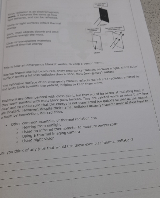 soce radiation is an electrumagnetic
wave. It behaves the same as how
fou behaves, and can be reflected.
sainy or light surfaces reflect thermal
e g
park, matt objects absorb and emit
thermal energy the most. 
Clear or transparent materials
transmit thermal energy
This is how an emergency blanket works, to keep a person warm:
Rescue teams use light-coloured, shiny emergency blankets because a light, shiny outer
surface emits a lot less radiation than a dark, matt (non-glossy) surface
The reflective surface of an emergency blanket reflects the infrared radiation emitted by
the body back towards the patient, helping to keep them warm
Radiators are often painted with gloss paint, but they would be better at radiating heat if
they were painted with matt black paint instead. They are painted white to make them look
nicer and to make sure that the energy is not transferred too quickly so that all the rooms
are heated. However, despite their name, radiators actually transfer most of their heat to
a room by convection, not radiation.
Other common examples of thermal radiation are:
Heating from sunlight
Using an infrared thermometer to measure temperature
Using night vision Using a thermal imaging camera
_
_Can you think of any jobs that would use these examples thermal radiation?
_
_