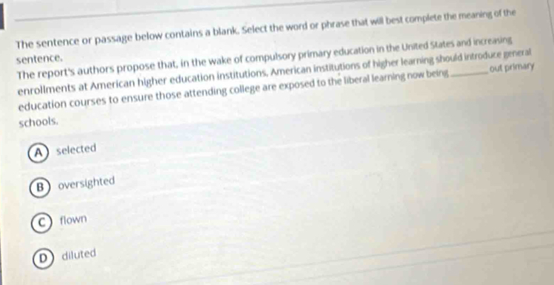 The sentence or passage below contains a blank. Select the word or phrase that will best complete the meaning of the
The report's authors propose that, in the wake of compulsory primary education in the United States and increasing
sentence.
enrollments at American higher education institutions, American institutions of higher learning should introduce general
education courses to ensure those attending college are exposed to the liberal learning now being out primary
schools.
A selected
Boversighted
C flown
D diluted