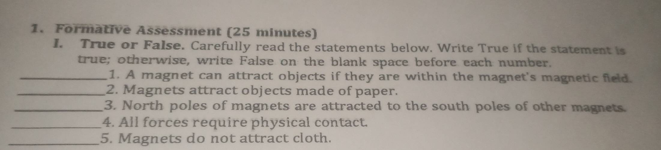 Formative Assessment (25 minutes) 
I. True or False. Carefully read the statements below. Write True if the statement is 
true; otherwise, write False on the blank space before each number. 
_1. A magnet can attract objects if they are within the magnet's magnetic field. 
_2. Magnets attract objects made of paper. 
_3. North poles of magnets are attracted to the south poles of other magnets. 
_4. All forces require physical contact. 
_5. Magnets do not attract cloth.