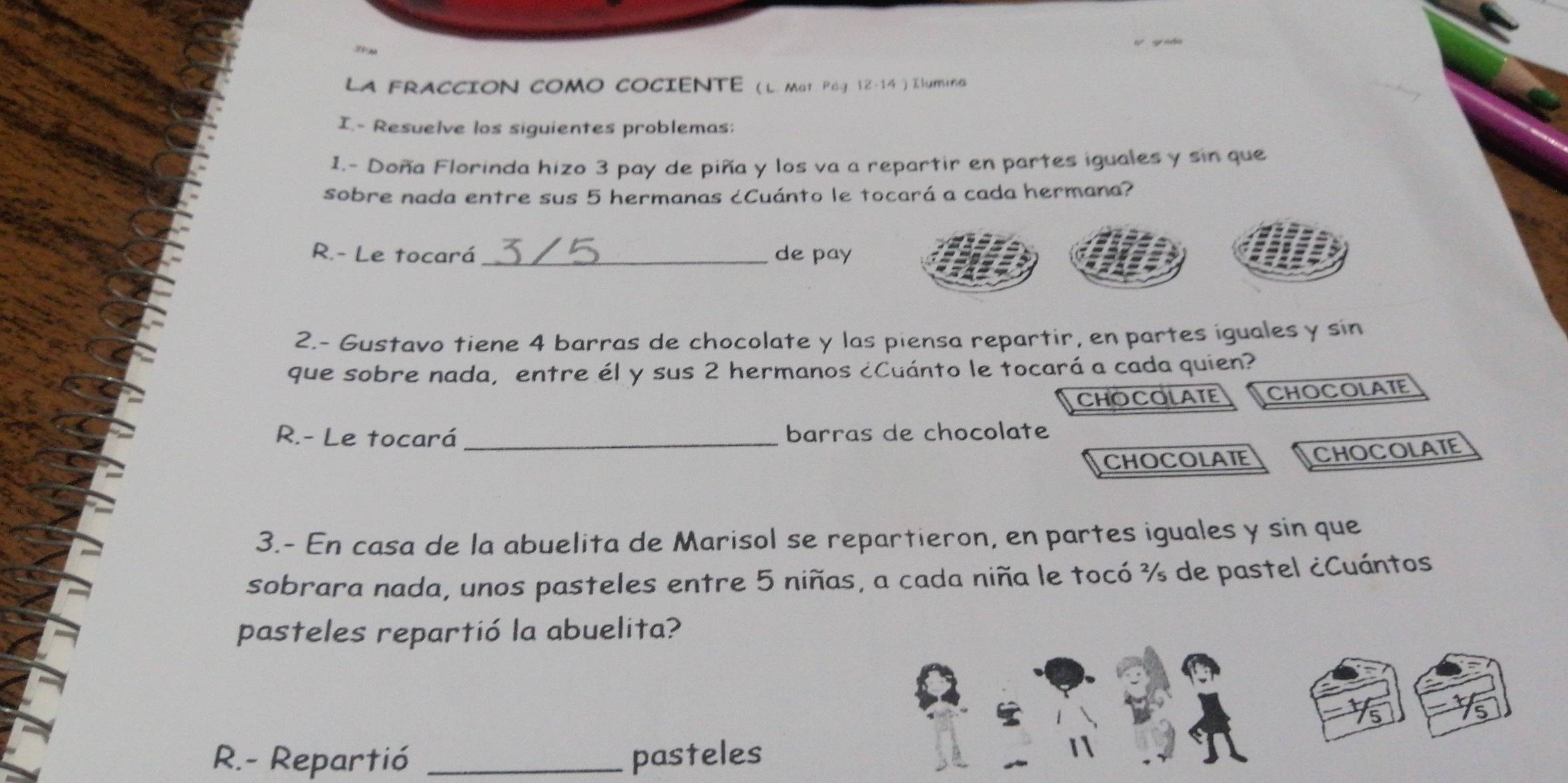 LA FRACCION COMO COCIENTE (L. Mat Pág 12-14 ) Ilumina
I.- Resuelve los siguientes problemas;
1.- Doña Florinda hizo 3 pay de piña y los va a repartir en partes iguales y sin que
sobre nada entre sus 5 hermanas ¿Cuánto le tocará a cada hermana?
R.- Le tocará_ de pay
2.- Gustavo tiene 4 barras de chocolate y las piensa repartir, en partes iguales y sin
que sobre nada, entre él y sus 2 hermanos ¿Cuánto le tocará a cada quien?
CHOCOLATE CHOCOLATE
R.- Le tocará barras de chocolate
CHOCOLATE CHOCOLATE
3.- En casa de la abuelita de Marisol se repartieron, en partes iguales y sin que
sobrara nada, unos pasteles entre 5 niñas, a cada niña le tocó ¾ de pastel ¿Cuántos
pasteles repartió la abuelita?
R.- Repartió _pasteles