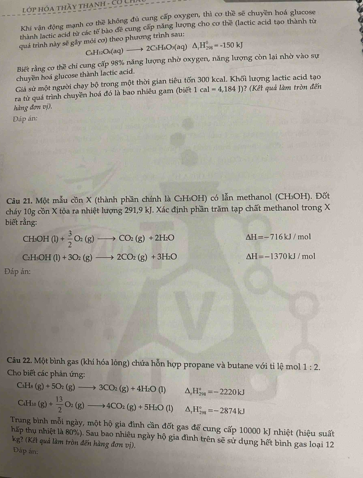 Lớp Hóa thầy thạnh - Có LP
Khi vận động mạnh cơ thề không đủ cung cấp oxygen, thì cơ thề sẽ chuyền hoá glucose
thành lactic acid từ các tế bào đề cung cấp năng lượng cho cơ thề (lactic acid tạo thành từ
quá trình này sẽ gây mỏi cơ) theo phương trình sau:
C_6H_12O_6(aq)to 2C_3H_6O_3(aq)△ _rH_(298)^0=-150kJ
Biết rằng cơ thề chỉ cung cấp 98% năng lượng nhờ oxygen, năng lượng còn lại nhờ vào sự
chuyền hoá glucose thành lactic acid.
Giả sử một người chạy bộ trong một thời gian tiêu tốn 300 kcal. Khối lượng lactic acid tạo
ra từ quá trình chuyền hoá đó là bao nhiêu gam (biết 1cal=4,184J) ? (Kết quả làm tròn đến
hàng đơn vị).
Đáp án:
Câu 21. Một mẫu cồn X (thành phần chính là C₂H₅OH) có lẫn methanol (CH₃OH). Đốt
cháy 10g cồn X tỏa ra nhiệt lượng 291,9 kJ. Xác định phần trăm tạp chất methanol trong X
biết rằng:
CH_3OH(l)+ 3/2 O_2(g)to CO_2(g)+2H_2O
△ H=-716kJ/mol
C_2H_5( OH (l)+3O_2(g)to 2CO_2(g)+3H_2O
△ H=-1370kJ/mol
Đáp án:
Câu 22. Một bình gas (khí hóa lỏng) chứa hỗn hợp propane và butane với tỉ lệ mol 1:2.
Cho biết các phản ứng:
C_3H_8(g)+5O_2(g)to 3CO_2(g)+4H_2O(l) △ _rH_(298)°=-2220kJ
C_4H_10(g)+ 13/2 O_2(g)to 4CO_2(g)+5H_2O (l) △ _rH_(298)°=-2874kJ

Trung bình mỗi ngày, một hộ gia đình cần đốt gas để cung cấp 10000 kJ nhiệt (hiệu suất
thấp thụ nhiệt là 80%). Sau bao nhiêu ngày hộ gia đình trên sẽ sử dụng hết bình gas loại 12
kg? (Kết quả làm tròn đến hàng đơn vị).
Đáp án: