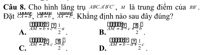 Cho hình lăng trụ ABC.A'B'C' , M là trung điểm của BB'
Đặt beginarrayr LinBEW:&B=b,;frac Lendarray ;u:frac B=b,overleftrightarrow AA=c. Khăng định nào sau đây đúng?
A. beginarrayr □  AM=b+endarray  ?/2 aM=b+a.
B. limlimits _M=d-c vector AM=a-c+ □ /2 bendarray.  .
C. .beginarrayr vector AMvector BP vector AM=vector a+c- 3/2 bendarray.
D. beginarrayr □  enclosecircle(1M=b-)° 1/2 c