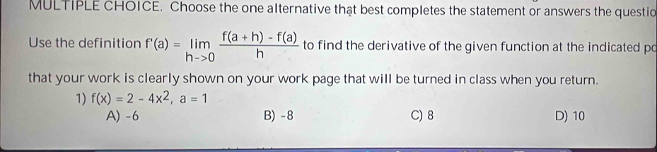 Choose the one alternative thật best completes the statement or answers the questio
Use the definition f'(a)=limlimits _hto 0 (f(a+h)-f(a))/h  to find the derivative of the given function at the indicated po
that your work is clearly shown on your work page that will be turned in class when you return.
1) f(x)=2-4x^2, a=1
A) -6 B) -8 C) 8 D) 10