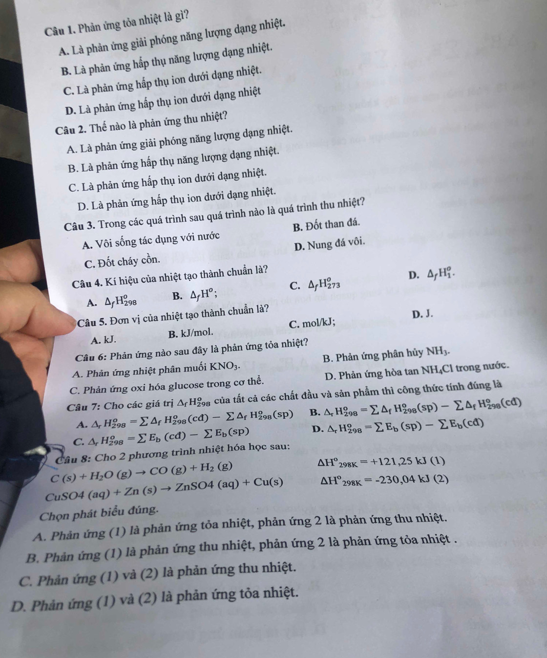 Phản ứng tỏa nhiệt là gì?
A. Là phản ứng giải phóng năng lượng dạng nhiệt.
B. Là phản ứng hấp thụ năng lượng dạng nhiệt.
C. Là phản ứng hấp thụ ion dưới dạng nhiệt.
D. Là phản ứng hấp thụ ion dưới dạng nhiệt
Câu 2. Thế nào là phản ứng thu nhiệt?
A. Là phản ứng giải phóng năng lượng dạng nhiệt.
B. Là phản ứng hấp thụ năng lượng dạng nhiệt.
C. Là phản ứng hấp thụ ion dưới dạng nhiệt.
D. Là phản ứng hấp thụ ion dưới dạng nhiệt.
Câu 3. Trong các quá trình sau quá trình nào là quá trình thu nhiệt?
A. Vôi sống tác dụng với nước B. Đốt than đá.
D. Nung đá vôi.
C. Đốt cháy cồn.
Câu 4. Kí hiệu của nhiệt tạo thành chuẩn là?
D.
A. △ _fH_(298)^o B. △ _fH^o; C. △ _fH_(273)^o △ _fH_1^(o.
Câu 5. Đơn vị của nhiệt tạo thành chuẩn là?
D. J.
A. kJ. B. kJ/mol. C. mol/kJ;
Câu 6: Phản ứng nào sau đây là phản ứng tỏa nhiệt?
A. Phản ứng nhiệt phân muối  1 KNO_3). B. Phản ứng phân hủy NH_3.
C. Phản ứng oxi hóa glucose trong cơ thể. D. Phản ứng hòa tan 1 NH_4C trong nước
Câu 7: Cho các giá trị △ _fH_(298)^o của tất cả các chất đầu và sản phẩm thì công thức tính đúng là
A. △ _rH_(298)^o=sumlimits △ _fH_(298)^o(cd)-sumlimits △ _fH_(298)^o(sp) B. △ _rH_(298)^o=sumlimits △ _fH_(298)^o(sp)-sumlimits △ _fH_(298)^o(cd)
C. △ _rH_(298)^o=sumlimits E_b(cd)-sumlimits E_b(sp) D. △ _rH_(298)^o=sumlimits E_b(sp)-sumlimits E_b(cd)
Câu 8: Cho 2 phương trình nhiệt hóa học sau:
C(s)+H_2O(g)to CO(g)+H_2(g)
△ H°_298K=+121,25kJ(1)
CuSO4(aq)+Zn(s)to ZnSO4(aq)+Cu(s) △ H°_298K=-230,04kJ(2)
Chọn phát biểu đúng.
A. Phản ứng (1) là phản ứng tỏa nhiệt, phản ứng 2 là phản ứng thu nhiệt.
B. Phản ứng (1) là phản ứng thu nhiệt, phản ứng 2 là phản ứng tỏa nhiệt .
C. Phản ứng (1) và (2) là phản ứng thu nhiệt.
D. Phản ứng (1) và (2) là phản ứng tỏa nhiệt.