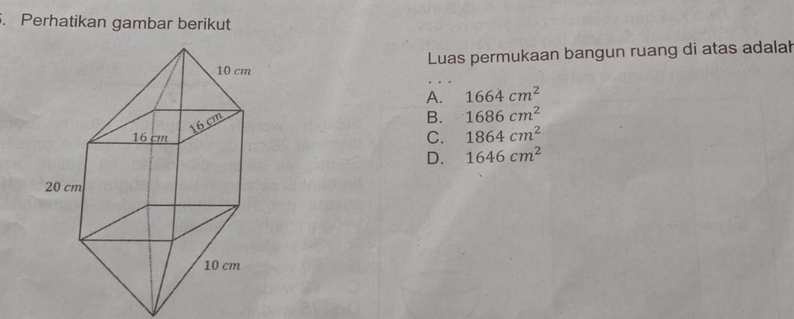 Perhatikan gambar berikut
Luas permukaan bangun ruang di atas adalah
A. 1664cm^2
B. 1686cm^2
C. 1864cm^2
D. 1646cm^2