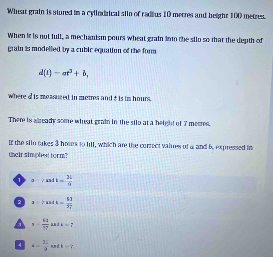 Wheat grain is stored in a cylindrical silo of radius 10 metres and height 100 metres.
When it is not full, a mechanism pours wheat grain into the silo so that the depth of
grain is modelled by a cubic equation of the form
d(t)=at^3+b, 
where d is measured in metres and t is in hours.
There is already some wheat grain in the silo at a height of 7 metres.
If the silo takes 3 hours to fill, which are the correct values of a and 6, expressed in
their simplest form?
1 a=7 and b= 31/9 
2 a=7 and b= 93/27 
3 a= 93/27  and b=7
4 a= 31/9  and b=7