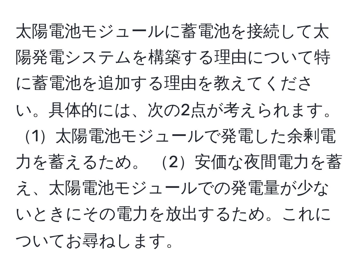 太陽電池モジュールに蓄電池を接続して太陽発電システムを構築する理由について特に蓄電池を追加する理由を教えてください。具体的には、次の2点が考えられます。1太陽電池モジュールで発電した余剰電力を蓄えるため。 2安価な夜間電力を蓄え、太陽電池モジュールでの発電量が少ないときにその電力を放出するため。これについてお尋ねします。