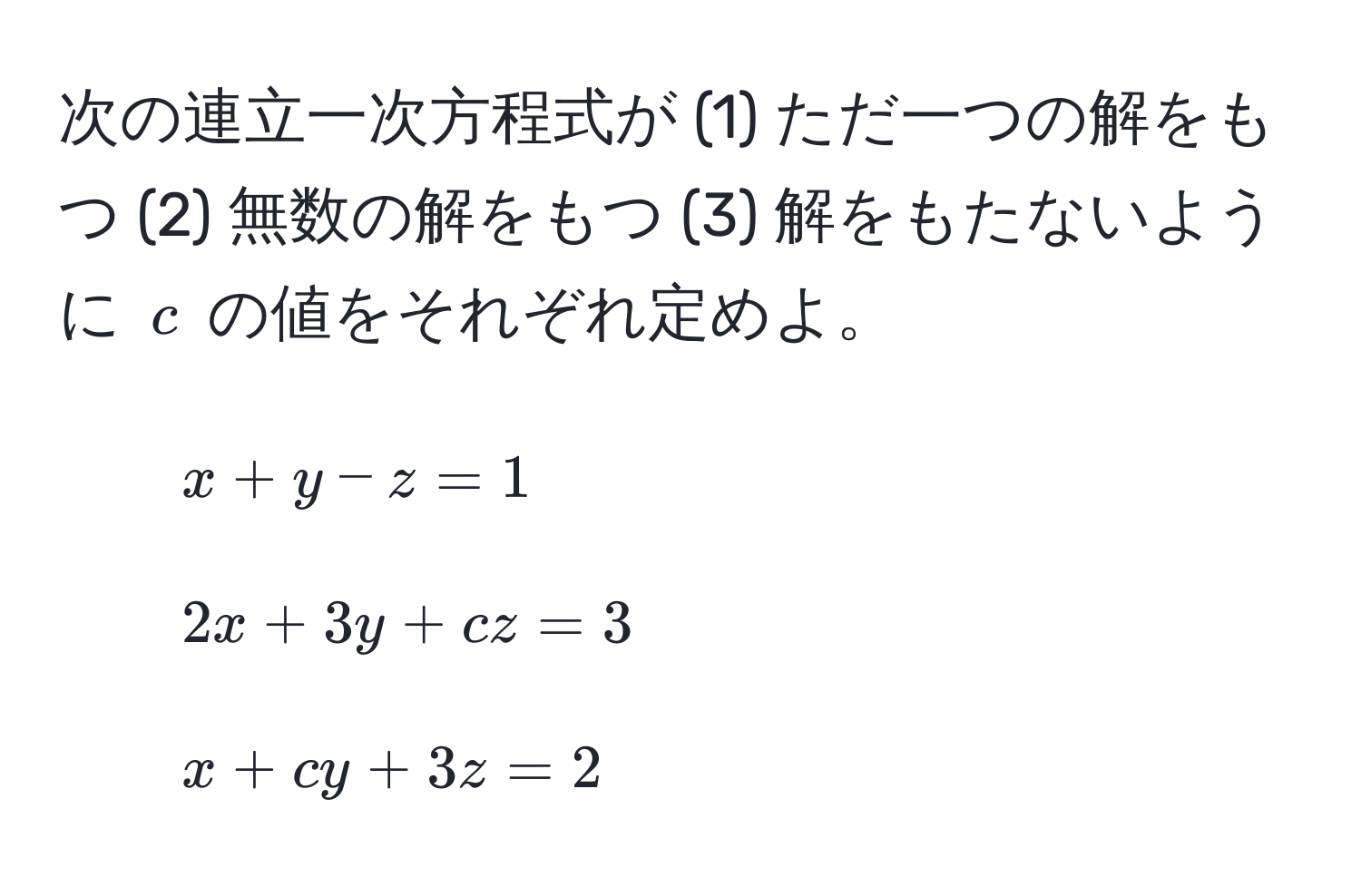 次の連立一次方程式が (1) ただ一つの解をもつ (2) 無数の解をもつ (3) 解をもたないように $c$ の値をそれぞれ定めよ。  
1. $x + y - z = 1$  
2. $2x + 3y + cz = 3$  
3. $x + cy + 3z = 2$