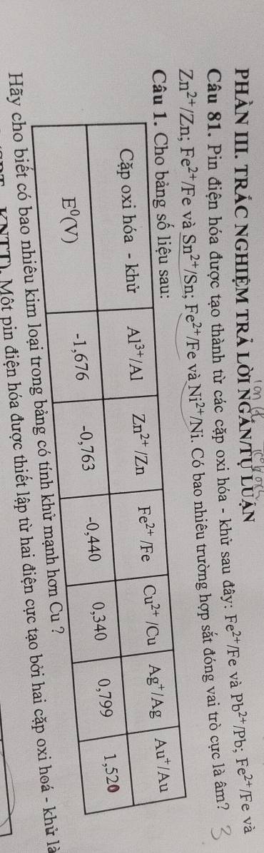 pHÀN III. TRÁC NGHIỆM TRả Lời NgăN Tự Luạn
Câu 81. Pin điện hóa được tạo thành từ các cặp oxi hóa - khử sau đây: Fe^(2+)/Fe và Pb^(2+)/Pb;Fe^(2+)/F e và
Zn^(2+)/Zn;Fe^(2+)/Fe và Sn^(2+)/Sn;Fe^(2+)/F e và Ni^(2+)/Ni 1. Có bao nhiêu trường hợp sắt đóng vai trò cực là âm?
Hãy cho biết có bao nhiêu k
(NTT) Một pin điện hóa được thiết lập từ hai điện clà
