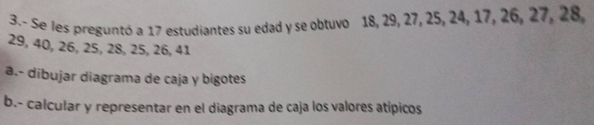 3.- Se les preguntó a 17 estudiantes su edad y se obtuvo 18, 29, 27, 25, 24, 17, 26, 27, 28,
29, 40, 26, 25, 28, 25, 26, 41
a.- dibujar diagrama de caja y bigotes 
b.- calcular y representar en el diagrama de caja los valores atípicos