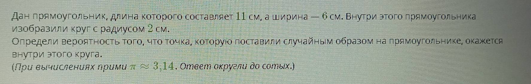 Дан πрямοугольниΚΒ длина κоΤοрого составляет 11 см, а ширина ← 6 смΚ ΒηуτрίиαэΤοгο πрямοугольника 
изобразили κруг с радиусом 2 см. 
Оπредели ΒерояΤηосτь ΤοгοΒ чτοαΤοчκаΒ κοΤοруίο поставили случайηым οбразом на πрямοугοльнике, оκажκется 
внутри этого круга. 
(Прυ вычислениях ηримυ π ≈ 3,14. Ответ оκругли дο сотых.)