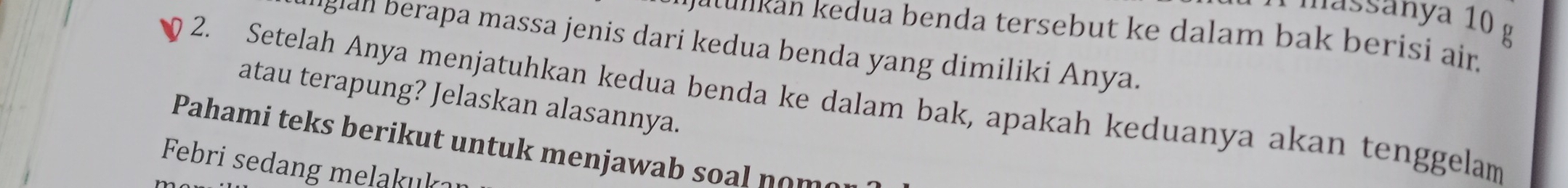 À massanya 10 g
k n e dua benda tersebut k e dalam bak berisi air. 
iglan berapa massa jenis dari kedua benda yang dimiliki Anya. 
atau terapung? Jelaskan alasannya. 
2. Setelah Anya menjatuhkan kedua benda ke dalam bak, apakah keduanya akan tenggelam 
Pahami teks berikut untuk menjawab soal nome 
Febri sedang melakukar