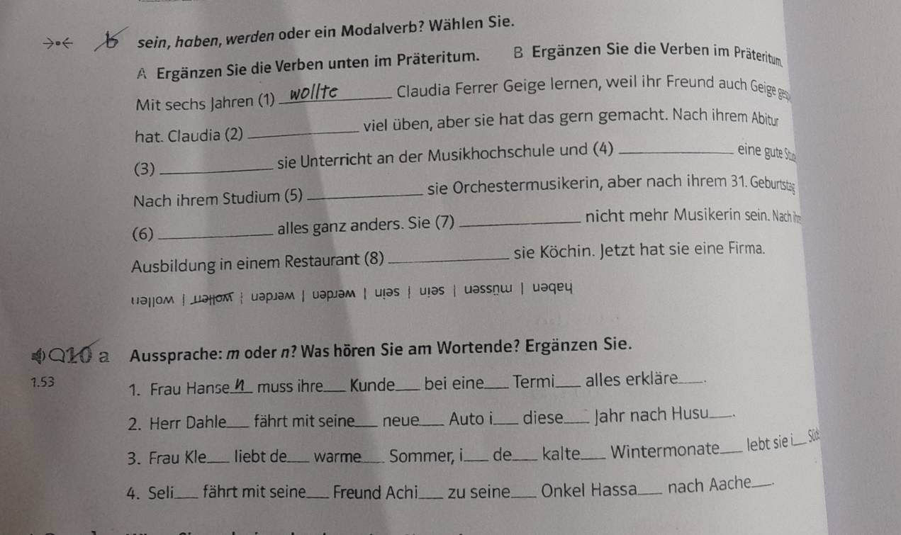 sein, haben, werden oder ein Modalverb? Wählen Sie. 
A Ergänzen Sie die Verben unten im Präteritum. B Ergänzen Sie die Verben im Präteritum 
Mit sechs Jahren (1)_ 
Claudia Ferrer Geige lernen, weil ihr Freund auch Geige ges 
hat. Claudia (2) 
_viel üben, aber sie hat das gern gemacht. Nach ihrem Abitur 
(3)_ sie Unterricht an der Musikhochschule und (4)_ 
eine ut e o 
sie Orchestermusikerin, aber nach ihrem 31. Geburtsta 
Nach ihrem Studium (5)_ 
(6) _alles ganz anders. Sie (7)_ 
nicht mehr Musikerin sein. Nach im 
Ausbildung in einem Restaurant (8) _sie Köchin. Jetzt hat sie eine Firma. 
uəḷḷoм | μəḷoм ┆ uəp」əм | uəpjəм | u!əs ┆ uịəs | uəssnɯ | uəqeu 
4 Q10 a Aussprache: m oder n? Was hören Sie am Wortende? Ergänzen Sie. 
1.53 1. Frau Hanse._ muss ihre_ Kunde._ bei eine._ Termi_ alles erkläre_ 
2. Herr Dahle._ fährt mit seine_ neue_ Auto i._ diese_ Jahr nach Husu_ . 
3. Frau Kle_ liebt de_ warme_ Sommer, i_ de_ kalte_ Wintermonate _lebt sie i_ L 
4. Seli_ fährt mit seine_ Freund Achi_ zu seine_ Onkel Hassa_ nach Aache_