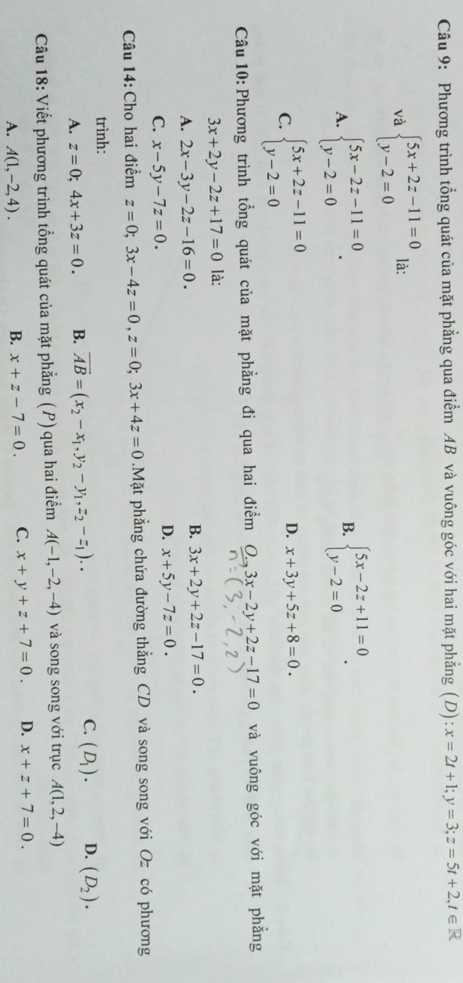 Phương trình tổng quát của mặt phẳng qua điểm AB và vuông góc với hai mặt phẳng (D): x=2t+1;y=3;z=5t+2,t∈ R
và beginarrayl 5x+2z-11=0 y-2=0endarray. là:
A. beginarrayl 5x-2z-11=0 y-2=0endarray. .
B. beginarrayl 5x-2z+11=0 y-2=0endarray. .
C. beginarrayl 5x+2z-11=0 y-2=0endarray.
D. x+3y+5z+8=0.
Câu 10: Phương trình tổng quát của mặt phẳng đi qua hai điểm 0. 3x-2y+2z-17=0 và vuông góc với mặt phẳng
3x+2y-2z+17=0 là:
A. 2x-3y-2z-16=0.
B. 3x+2y+2z-17=0.
C. x-5y-7z=0.
D. x+5y-7z=0.
Câu 14: Cho hai điểm z=0;3x-4z=0,z=0;3x+4z=0.Mặt phẳng chứa đường thẳng CD và song song với Oz có phương
trình:
C.
A. z=0;4x+3z=0. B. vector AB=(x_2-x_1,y_2-y_1,z_2-z_1).. (D_1).
D. (D_2).
Câu 18: Viết phương trình tổng quát của mặt phẳng (P) qua hai điểm A(-1,-2,-4) và song song với trục A(1,2,-4)
A. A(1,-2,4).
B. x+z-7=0. C. x+y+z+7=0. D. x+z+7=0.