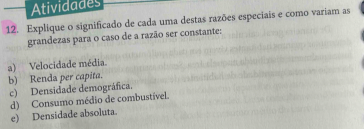 Atividades 
12. Explique o significado de cada uma destas razões especiais e como variam as 
grandezas para o caso de a razão ser constante: 
a) Velocidade média. 
b) Renda per capita. 
c) Densidade demográfica. 
d) Consumo médio de combustível. 
e) Densidade absoluta.