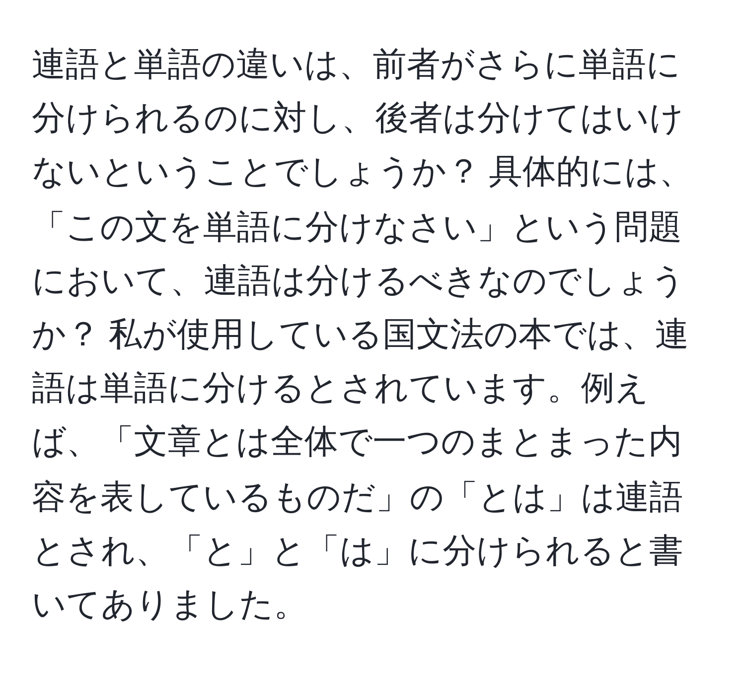 連語と単語の違いは、前者がさらに単語に分けられるのに対し、後者は分けてはいけないということでしょうか？ 具体的には、「この文を単語に分けなさい」という問題において、連語は分けるべきなのでしょうか？ 私が使用している国文法の本では、連語は単語に分けるとされています。例えば、「文章とは全体で一つのまとまった内容を表しているものだ」の「とは」は連語とされ、「と」と「は」に分けられると書いてありました。