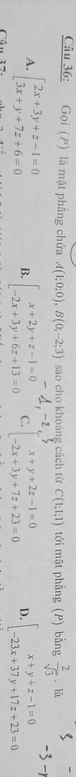 Gọi (P) là mặt phẳng chứa A(1;0;0), B(0;-2;3) sao cho khoảng cách từ C(1;1;1) tới mặt phẳng (P) bằng  2/sqrt(3)  ālà
A. beginarrayl 2x+3y+z-1=0 3x+y+7z+6=0endarray.
B. beginarrayl x+2y+z-1=0 -2x+3y+6z+13=0endarray. C. beginarrayl x+y+2z-1=0 -2x+3y+7z+23=0endarray. beginarrayl x+y+z-1=0 -23x+37y+17z+23=0endarray.
D.