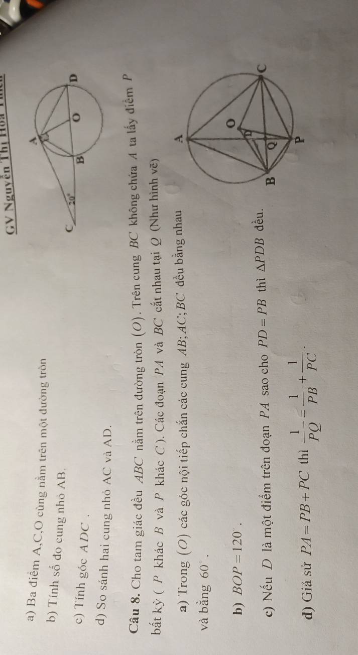 GV Nguyên Thị Hoa Tn
a) Ba điểm A,C,O cùng nằm trên một đường tròn
b) Tính số đo cung nhỏ AB.
c) Tính góc ADC .
d) So sánh hai cung nhỏ AC và AD.
Câu 8. Cho tam giác đều ABC nằm trên đường tròn (O). Trên cung BC không chứa A ta lấy điểm P
bất kỳ ( P khác B và P khác C ). Các đoạn PA và BC cắt nhau tại Q (Như hình vẽ)
a) Trong (O) các góc nội tiếp chắn các cung AB;AC;BC đều bằng nhau
và bằng 60°.
b) BOP=120°.
c) Nếu D là một điểm trên đoạn PA sao cho PD=PB thì △ PDB đều.
d) Giả sử PA=PB+PC thì  1/PQ = 1/PB + 1/PC .