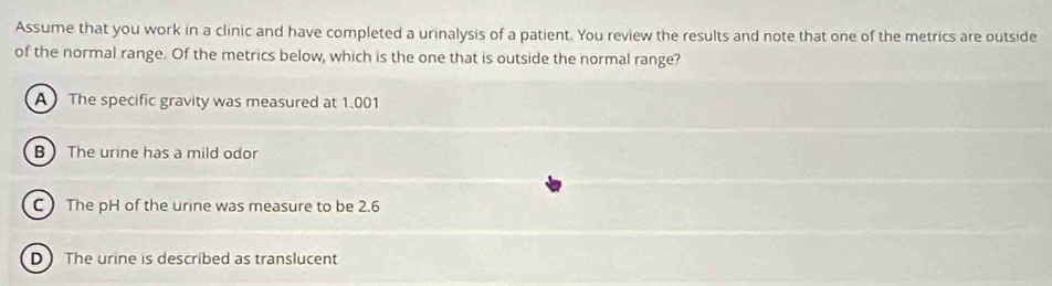 Assume that you work in a clinic and have completed a urinalysis of a patient. You review the results and note that one of the metrics are outside
of the normal range. Of the metrics below, which is the one that is outside the normal range?
A The specific gravity was measured at 1.001
B The urine has a mild odor
C The pH of the urine was measure to be 2.6
D The urine is described as translucent