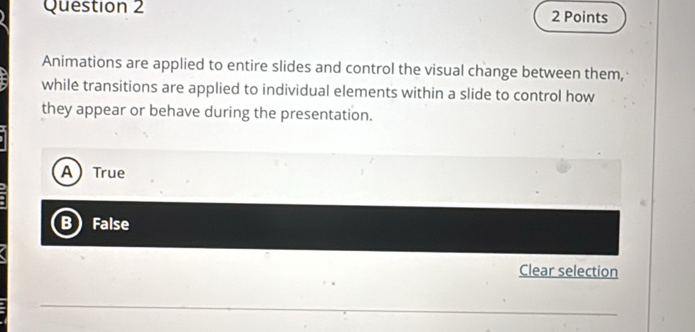 Animations are applied to entire slides and control the visual change between them,
while transitions are applied to individual elements within a slide to control how
they appear or behave during the presentation.
ATrue
B False
Clear selection