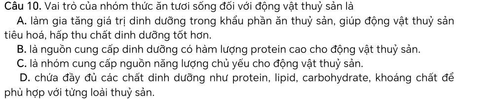 Vai trò của nhóm thức ăn tươi sống đối với động vật thuỷ sản là
A. làm gia tăng giá trị dinh dưỡng trong khẩu phần ăn thuỷ sản, giúp động vật thuỷ sản
tiêu hoá, hấp thu chất dinh dưỡng tốt hơn.
B. là nguồn cung cấp dinh dưỡng có hàm lượng protein cao cho động vật thuỷ sản.
C. là nhóm cung cấp nguồn năng lượng chủ yếu cho động vật thuỷ sản.
D. chứa đầy đủ các chất dinh dưỡng như protein, lipid, carbohydrate, khoáng chất để
phù hợp với từng loài thuỷ sản.