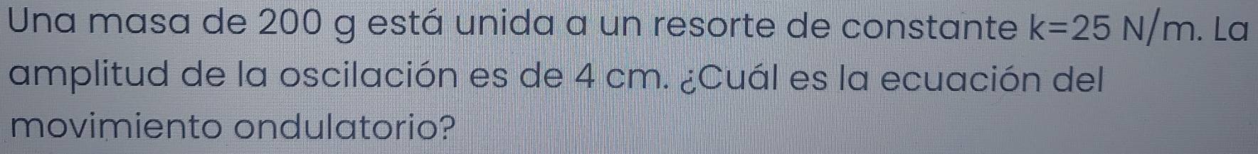 Una masa de 200 g está unida a un resorte de constante k=25N/m. La 
amplitud de la oscilación es de 4 cm. ¿Cuál es la ecuación del 
movimiento ondulatorio?