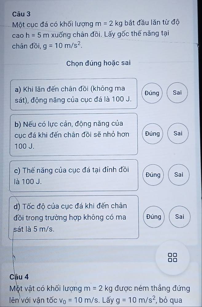 Một cục đá có khối lượng m=2kg bắt đầu lăn từ độ 
cao h=5m xuống chân đồi. Lấy gốc thế năng tại 
chân đồi, g=10m/s^2. 
Chọn đúng hoặc sai 
a) Khi lăn đến chân đồi (không ma Đúng Sai 
sát), động năng của cục đá là 100 J. 
b) Nếu có lực cản, động năng của 
cục đá khi đến chân đồi sẽ nhỏ hơn Đúng Sai
100 J. 
c) Thế năng của cục đá tại đỉnh đồi Đúng Sai 
là 100 J. 
d) Tốc độ của cục đá khi đến chân 
đồi trong trường hợp không có ma Đúng Sai 
sát là 5 m/s. 
Cậu 4 
Một vật có khối lượng m=2k 1 được ném thẳng đứng 
ên với vận tốc v_0=10m/s. Lấy g=10m/s^2 , bỏ qua